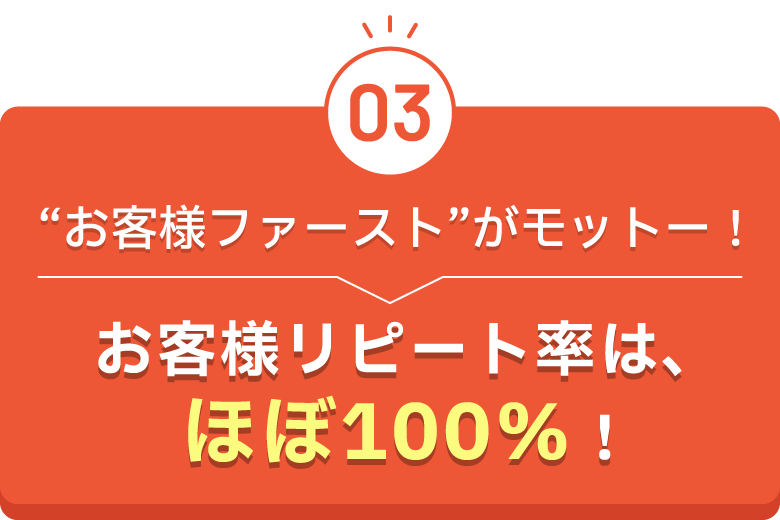 “お客様ファースト”がモットー！お客様リピート率は、ほぼ100％！