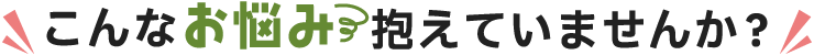 こんなお悩み抱えていませんか？